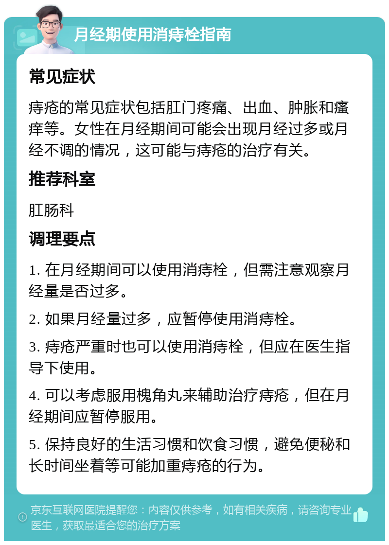 月经期使用消痔栓指南 常见症状 痔疮的常见症状包括肛门疼痛、出血、肿胀和瘙痒等。女性在月经期间可能会出现月经过多或月经不调的情况，这可能与痔疮的治疗有关。 推荐科室 肛肠科 调理要点 1. 在月经期间可以使用消痔栓，但需注意观察月经量是否过多。 2. 如果月经量过多，应暂停使用消痔栓。 3. 痔疮严重时也可以使用消痔栓，但应在医生指导下使用。 4. 可以考虑服用槐角丸来辅助治疗痔疮，但在月经期间应暂停服用。 5. 保持良好的生活习惯和饮食习惯，避免便秘和长时间坐着等可能加重痔疮的行为。