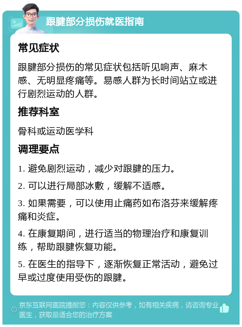 跟腱部分损伤就医指南 常见症状 跟腱部分损伤的常见症状包括听见响声、麻木感、无明显疼痛等。易感人群为长时间站立或进行剧烈运动的人群。 推荐科室 骨科或运动医学科 调理要点 1. 避免剧烈运动，减少对跟腱的压力。 2. 可以进行局部冰敷，缓解不适感。 3. 如果需要，可以使用止痛药如布洛芬来缓解疼痛和炎症。 4. 在康复期间，进行适当的物理治疗和康复训练，帮助跟腱恢复功能。 5. 在医生的指导下，逐渐恢复正常活动，避免过早或过度使用受伤的跟腱。