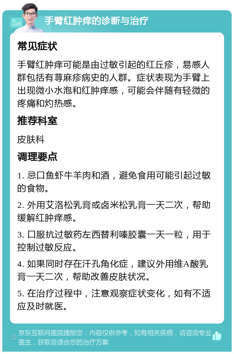 手臂红肿痒的诊断与治疗 常见症状 手臂红肿痒可能是由过敏引起的红丘疹，易感人群包括有荨麻疹病史的人群。症状表现为手臂上出现微小水泡和红肿痒感，可能会伴随有轻微的疼痛和灼热感。 推荐科室 皮肤科 调理要点 1. 忌口鱼虾牛羊肉和酒，避免食用可能引起过敏的食物。 2. 外用艾洛松乳膏或卤米松乳膏一天二次，帮助缓解红肿痒感。 3. 口服抗过敏药左西替利嗪胶囊一天一粒，用于控制过敏反应。 4. 如果同时存在汗孔角化症，建议外用维A酸乳膏一天二次，帮助改善皮肤状况。 5. 在治疗过程中，注意观察症状变化，如有不适应及时就医。