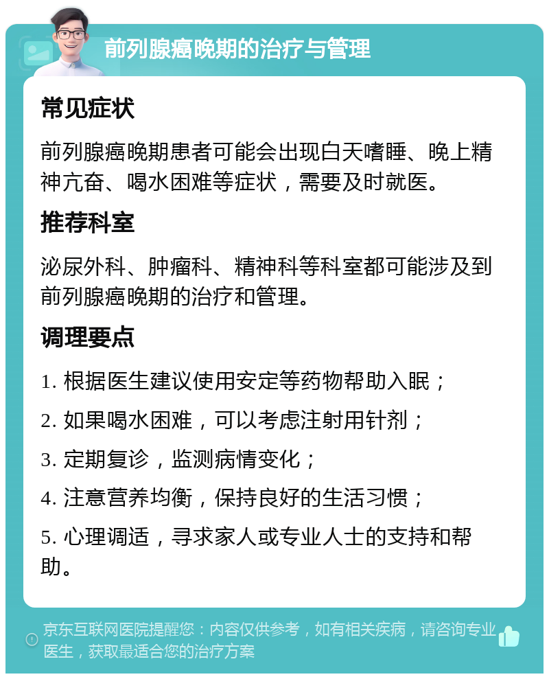 前列腺癌晚期的治疗与管理 常见症状 前列腺癌晚期患者可能会出现白天嗜睡、晚上精神亢奋、喝水困难等症状，需要及时就医。 推荐科室 泌尿外科、肿瘤科、精神科等科室都可能涉及到前列腺癌晚期的治疗和管理。 调理要点 1. 根据医生建议使用安定等药物帮助入眠； 2. 如果喝水困难，可以考虑注射用针剂； 3. 定期复诊，监测病情变化； 4. 注意营养均衡，保持良好的生活习惯； 5. 心理调适，寻求家人或专业人士的支持和帮助。