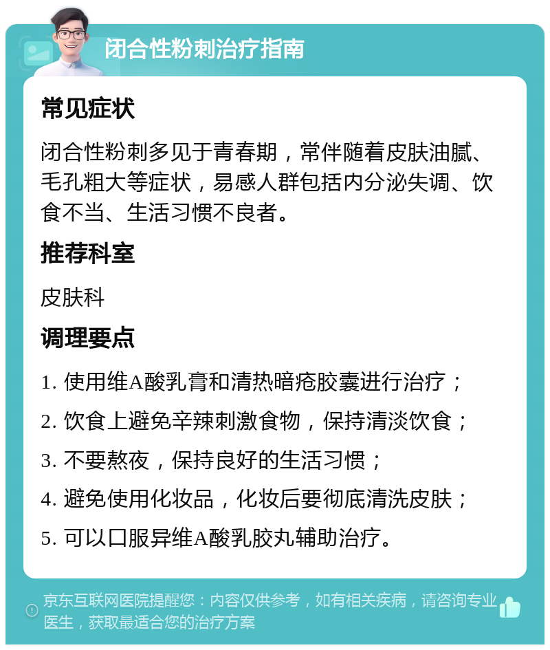 闭合性粉刺治疗指南 常见症状 闭合性粉刺多见于青春期，常伴随着皮肤油腻、毛孔粗大等症状，易感人群包括内分泌失调、饮食不当、生活习惯不良者。 推荐科室 皮肤科 调理要点 1. 使用维A酸乳膏和清热暗疮胶囊进行治疗； 2. 饮食上避免辛辣刺激食物，保持清淡饮食； 3. 不要熬夜，保持良好的生活习惯； 4. 避免使用化妆品，化妆后要彻底清洗皮肤； 5. 可以口服异维A酸乳胶丸辅助治疗。