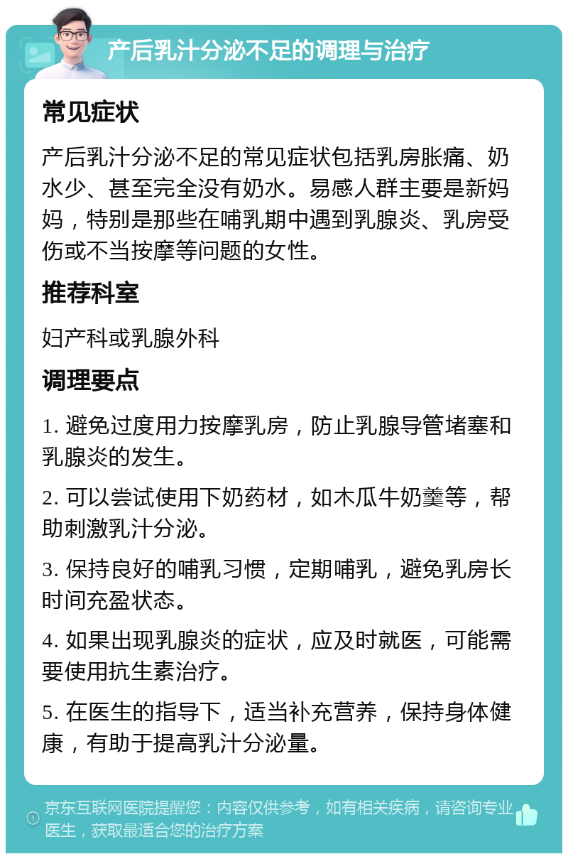 产后乳汁分泌不足的调理与治疗 常见症状 产后乳汁分泌不足的常见症状包括乳房胀痛、奶水少、甚至完全没有奶水。易感人群主要是新妈妈，特别是那些在哺乳期中遇到乳腺炎、乳房受伤或不当按摩等问题的女性。 推荐科室 妇产科或乳腺外科 调理要点 1. 避免过度用力按摩乳房，防止乳腺导管堵塞和乳腺炎的发生。 2. 可以尝试使用下奶药材，如木瓜牛奶羹等，帮助刺激乳汁分泌。 3. 保持良好的哺乳习惯，定期哺乳，避免乳房长时间充盈状态。 4. 如果出现乳腺炎的症状，应及时就医，可能需要使用抗生素治疗。 5. 在医生的指导下，适当补充营养，保持身体健康，有助于提高乳汁分泌量。