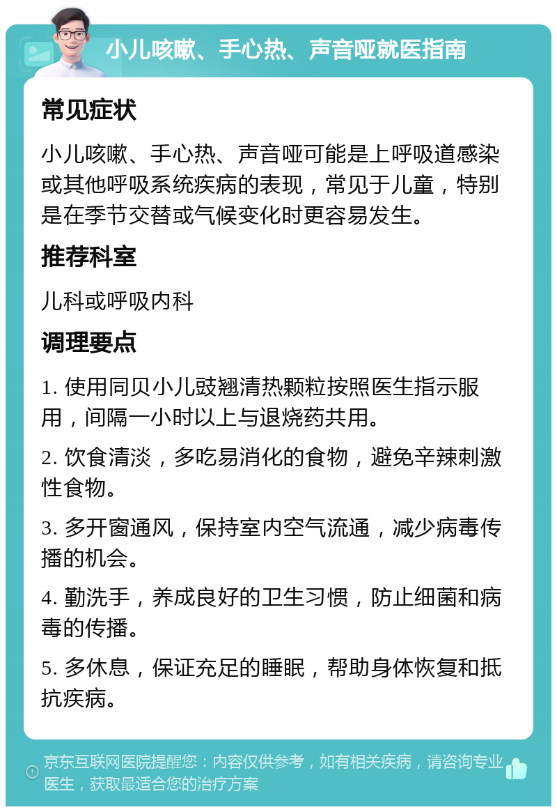 小儿咳嗽、手心热、声音哑就医指南 常见症状 小儿咳嗽、手心热、声音哑可能是上呼吸道感染或其他呼吸系统疾病的表现，常见于儿童，特别是在季节交替或气候变化时更容易发生。 推荐科室 儿科或呼吸内科 调理要点 1. 使用同贝小儿豉翘清热颗粒按照医生指示服用，间隔一小时以上与退烧药共用。 2. 饮食清淡，多吃易消化的食物，避免辛辣刺激性食物。 3. 多开窗通风，保持室内空气流通，减少病毒传播的机会。 4. 勤洗手，养成良好的卫生习惯，防止细菌和病毒的传播。 5. 多休息，保证充足的睡眠，帮助身体恢复和抵抗疾病。