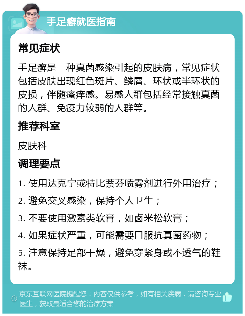 手足癣就医指南 常见症状 手足癣是一种真菌感染引起的皮肤病，常见症状包括皮肤出现红色斑片、鳞屑、环状或半环状的皮损，伴随瘙痒感。易感人群包括经常接触真菌的人群、免疫力较弱的人群等。 推荐科室 皮肤科 调理要点 1. 使用达克宁或特比萘芬喷雾剂进行外用治疗； 2. 避免交叉感染，保持个人卫生； 3. 不要使用激素类软膏，如卤米松软膏； 4. 如果症状严重，可能需要口服抗真菌药物； 5. 注意保持足部干燥，避免穿紧身或不透气的鞋袜。