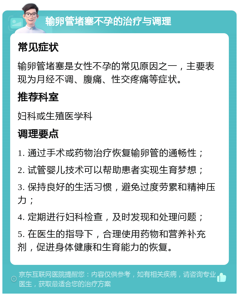 输卵管堵塞不孕的治疗与调理 常见症状 输卵管堵塞是女性不孕的常见原因之一，主要表现为月经不调、腹痛、性交疼痛等症状。 推荐科室 妇科或生殖医学科 调理要点 1. 通过手术或药物治疗恢复输卵管的通畅性； 2. 试管婴儿技术可以帮助患者实现生育梦想； 3. 保持良好的生活习惯，避免过度劳累和精神压力； 4. 定期进行妇科检查，及时发现和处理问题； 5. 在医生的指导下，合理使用药物和营养补充剂，促进身体健康和生育能力的恢复。