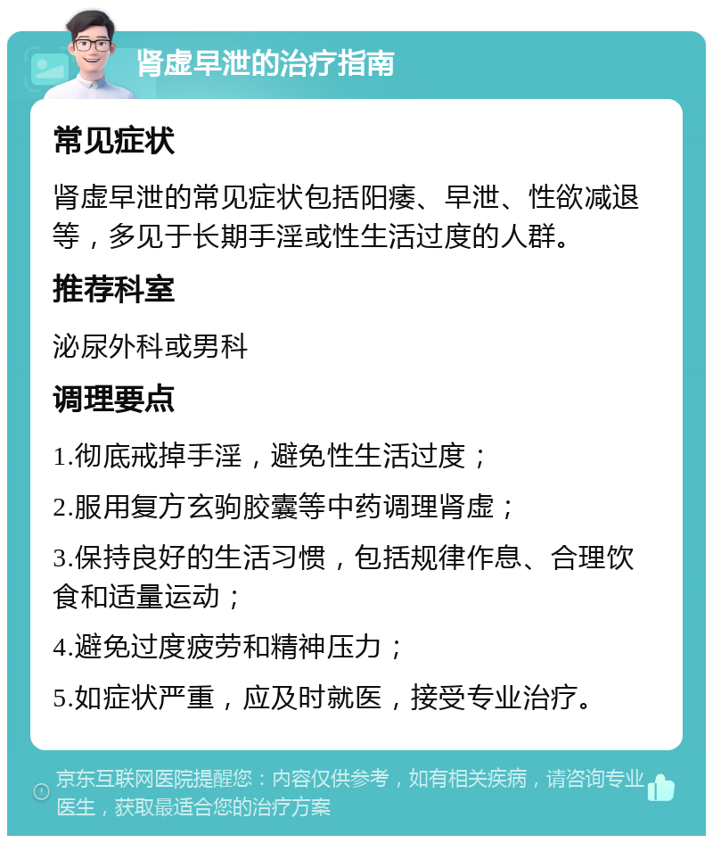 肾虚早泄的治疗指南 常见症状 肾虚早泄的常见症状包括阳痿、早泄、性欲减退等，多见于长期手淫或性生活过度的人群。 推荐科室 泌尿外科或男科 调理要点 1.彻底戒掉手淫，避免性生活过度； 2.服用复方玄驹胶囊等中药调理肾虚； 3.保持良好的生活习惯，包括规律作息、合理饮食和适量运动； 4.避免过度疲劳和精神压力； 5.如症状严重，应及时就医，接受专业治疗。