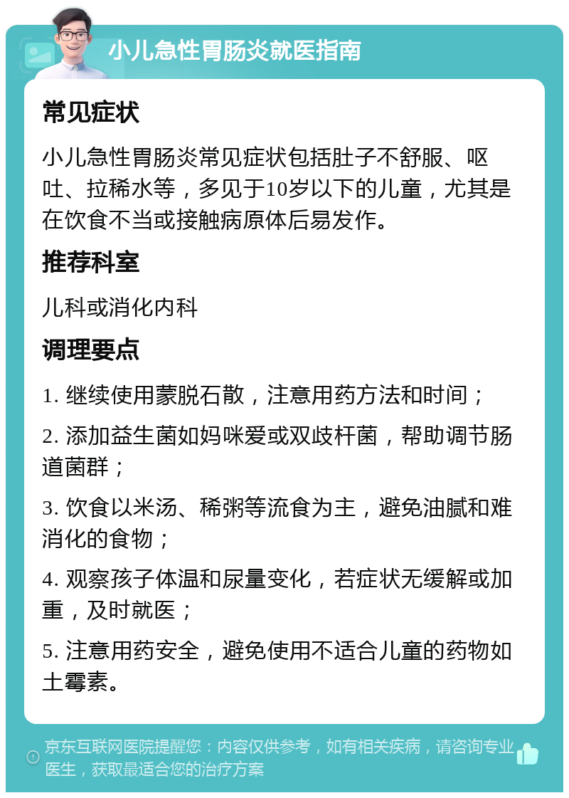 小儿急性胃肠炎就医指南 常见症状 小儿急性胃肠炎常见症状包括肚子不舒服、呕吐、拉稀水等，多见于10岁以下的儿童，尤其是在饮食不当或接触病原体后易发作。 推荐科室 儿科或消化内科 调理要点 1. 继续使用蒙脱石散，注意用药方法和时间； 2. 添加益生菌如妈咪爱或双歧杆菌，帮助调节肠道菌群； 3. 饮食以米汤、稀粥等流食为主，避免油腻和难消化的食物； 4. 观察孩子体温和尿量变化，若症状无缓解或加重，及时就医； 5. 注意用药安全，避免使用不适合儿童的药物如土霉素。