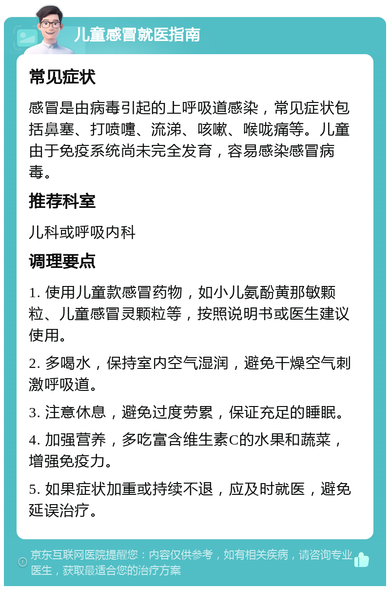 儿童感冒就医指南 常见症状 感冒是由病毒引起的上呼吸道感染，常见症状包括鼻塞、打喷嚏、流涕、咳嗽、喉咙痛等。儿童由于免疫系统尚未完全发育，容易感染感冒病毒。 推荐科室 儿科或呼吸内科 调理要点 1. 使用儿童款感冒药物，如小儿氨酚黄那敏颗粒、儿童感冒灵颗粒等，按照说明书或医生建议使用。 2. 多喝水，保持室内空气湿润，避免干燥空气刺激呼吸道。 3. 注意休息，避免过度劳累，保证充足的睡眠。 4. 加强营养，多吃富含维生素C的水果和蔬菜，增强免疫力。 5. 如果症状加重或持续不退，应及时就医，避免延误治疗。