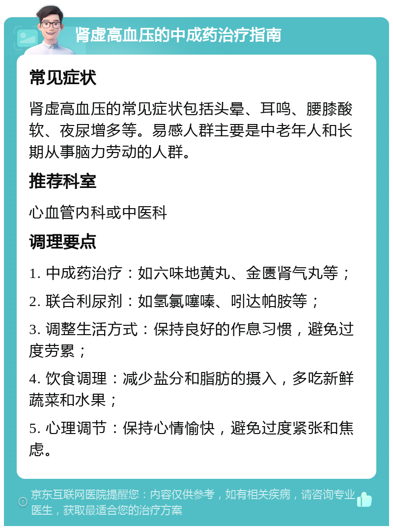 肾虚高血压的中成药治疗指南 常见症状 肾虚高血压的常见症状包括头晕、耳鸣、腰膝酸软、夜尿增多等。易感人群主要是中老年人和长期从事脑力劳动的人群。 推荐科室 心血管内科或中医科 调理要点 1. 中成药治疗：如六味地黄丸、金匮肾气丸等； 2. 联合利尿剂：如氢氯噻嗪、吲达帕胺等； 3. 调整生活方式：保持良好的作息习惯，避免过度劳累； 4. 饮食调理：减少盐分和脂肪的摄入，多吃新鲜蔬菜和水果； 5. 心理调节：保持心情愉快，避免过度紧张和焦虑。