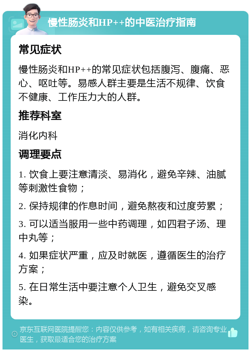 慢性肠炎和HP++的中医治疗指南 常见症状 慢性肠炎和HP++的常见症状包括腹泻、腹痛、恶心、呕吐等。易感人群主要是生活不规律、饮食不健康、工作压力大的人群。 推荐科室 消化内科 调理要点 1. 饮食上要注意清淡、易消化，避免辛辣、油腻等刺激性食物； 2. 保持规律的作息时间，避免熬夜和过度劳累； 3. 可以适当服用一些中药调理，如四君子汤、理中丸等； 4. 如果症状严重，应及时就医，遵循医生的治疗方案； 5. 在日常生活中要注意个人卫生，避免交叉感染。