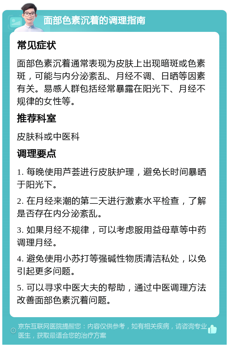 面部色素沉着的调理指南 常见症状 面部色素沉着通常表现为皮肤上出现暗斑或色素斑，可能与内分泌紊乱、月经不调、日晒等因素有关。易感人群包括经常暴露在阳光下、月经不规律的女性等。 推荐科室 皮肤科或中医科 调理要点 1. 每晚使用芦荟进行皮肤护理，避免长时间暴晒于阳光下。 2. 在月经来潮的第二天进行激素水平检查，了解是否存在内分泌紊乱。 3. 如果月经不规律，可以考虑服用益母草等中药调理月经。 4. 避免使用小苏打等强碱性物质清洁私处，以免引起更多问题。 5. 可以寻求中医大夫的帮助，通过中医调理方法改善面部色素沉着问题。