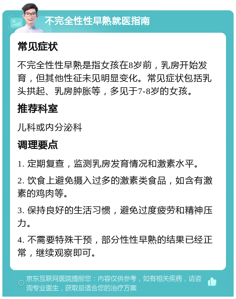 不完全性性早熟就医指南 常见症状 不完全性性早熟是指女孩在8岁前，乳房开始发育，但其他性征未见明显变化。常见症状包括乳头拱起、乳房肿胀等，多见于7-8岁的女孩。 推荐科室 儿科或内分泌科 调理要点 1. 定期复查，监测乳房发育情况和激素水平。 2. 饮食上避免摄入过多的激素类食品，如含有激素的鸡肉等。 3. 保持良好的生活习惯，避免过度疲劳和精神压力。 4. 不需要特殊干预，部分性性早熟的结果已经正常，继续观察即可。