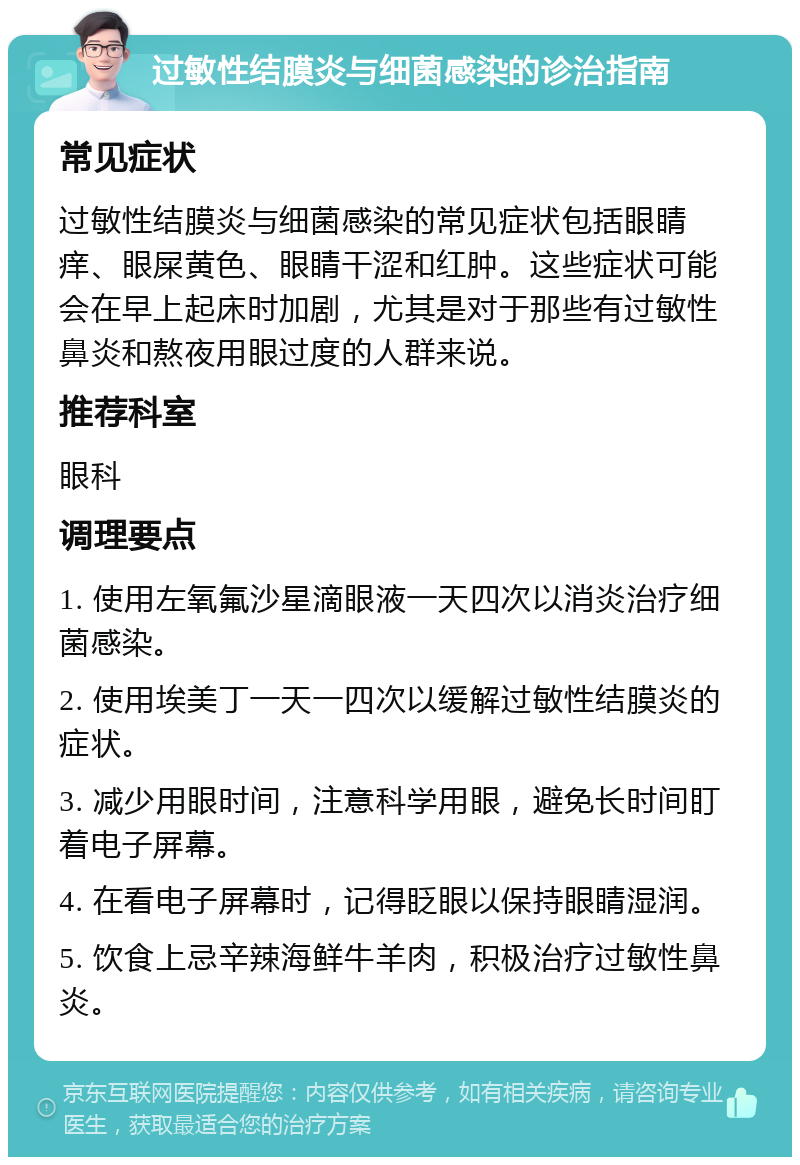 过敏性结膜炎与细菌感染的诊治指南 常见症状 过敏性结膜炎与细菌感染的常见症状包括眼睛痒、眼屎黄色、眼睛干涩和红肿。这些症状可能会在早上起床时加剧，尤其是对于那些有过敏性鼻炎和熬夜用眼过度的人群来说。 推荐科室 眼科 调理要点 1. 使用左氧氟沙星滴眼液一天四次以消炎治疗细菌感染。 2. 使用埃美丁一天一四次以缓解过敏性结膜炎的症状。 3. 减少用眼时间，注意科学用眼，避免长时间盯着电子屏幕。 4. 在看电子屏幕时，记得眨眼以保持眼睛湿润。 5. 饮食上忌辛辣海鲜牛羊肉，积极治疗过敏性鼻炎。