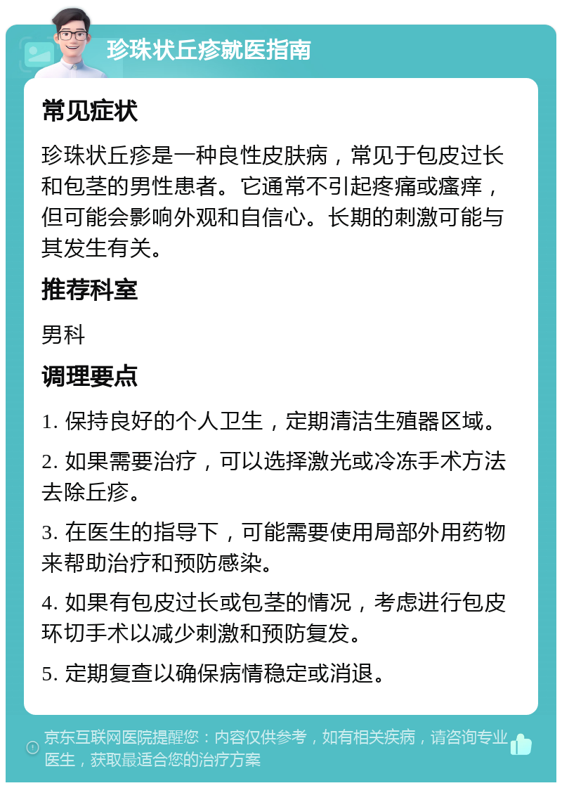 珍珠状丘疹就医指南 常见症状 珍珠状丘疹是一种良性皮肤病，常见于包皮过长和包茎的男性患者。它通常不引起疼痛或瘙痒，但可能会影响外观和自信心。长期的刺激可能与其发生有关。 推荐科室 男科 调理要点 1. 保持良好的个人卫生，定期清洁生殖器区域。 2. 如果需要治疗，可以选择激光或冷冻手术方法去除丘疹。 3. 在医生的指导下，可能需要使用局部外用药物来帮助治疗和预防感染。 4. 如果有包皮过长或包茎的情况，考虑进行包皮环切手术以减少刺激和预防复发。 5. 定期复查以确保病情稳定或消退。