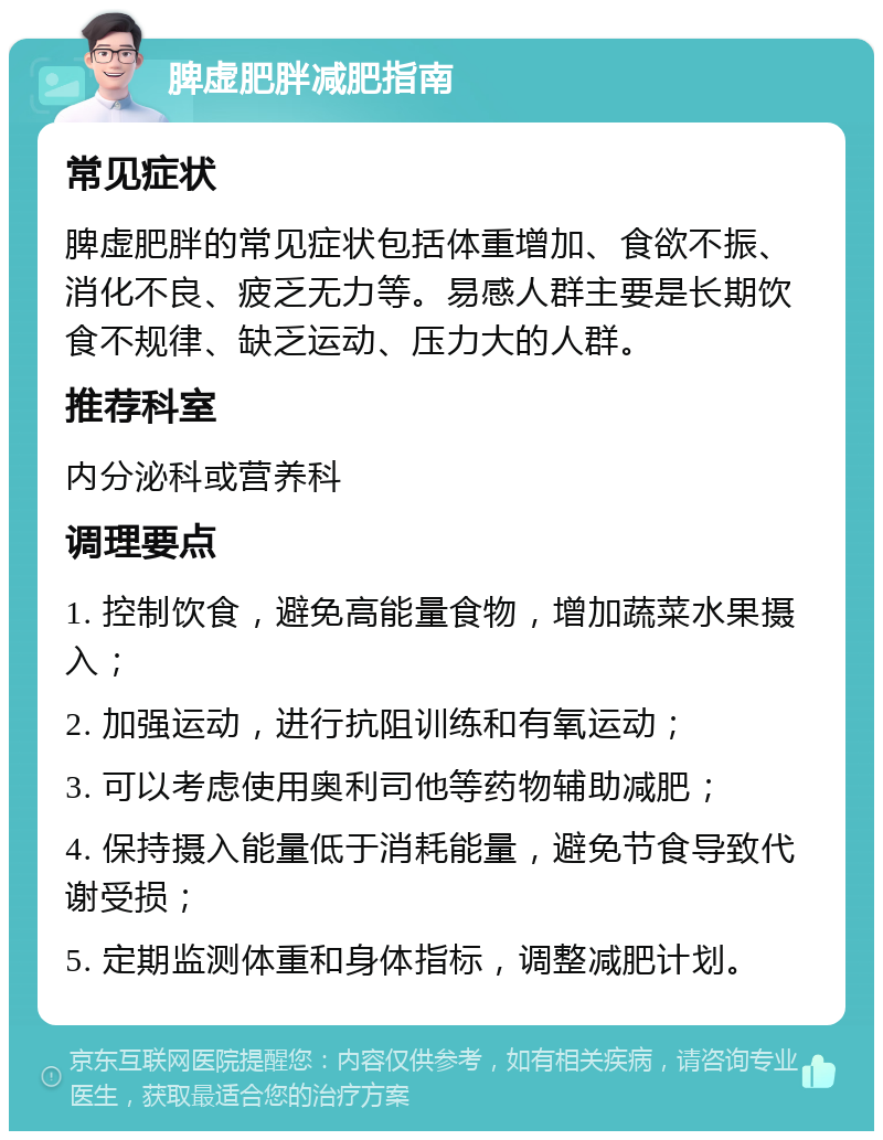 脾虚肥胖减肥指南 常见症状 脾虚肥胖的常见症状包括体重增加、食欲不振、消化不良、疲乏无力等。易感人群主要是长期饮食不规律、缺乏运动、压力大的人群。 推荐科室 内分泌科或营养科 调理要点 1. 控制饮食，避免高能量食物，增加蔬菜水果摄入； 2. 加强运动，进行抗阻训练和有氧运动； 3. 可以考虑使用奥利司他等药物辅助减肥； 4. 保持摄入能量低于消耗能量，避免节食导致代谢受损； 5. 定期监测体重和身体指标，调整减肥计划。