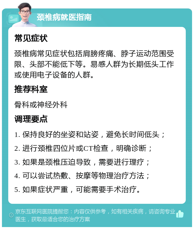 颈椎病就医指南 常见症状 颈椎病常见症状包括肩膀疼痛、脖子运动范围受限、头部不能低下等。易感人群为长期低头工作或使用电子设备的人群。 推荐科室 骨科或神经外科 调理要点 1. 保持良好的坐姿和站姿，避免长时间低头； 2. 进行颈椎四位片或CT检查，明确诊断； 3. 如果是颈椎压迫导致，需要进行理疗； 4. 可以尝试热敷、按摩等物理治疗方法； 5. 如果症状严重，可能需要手术治疗。