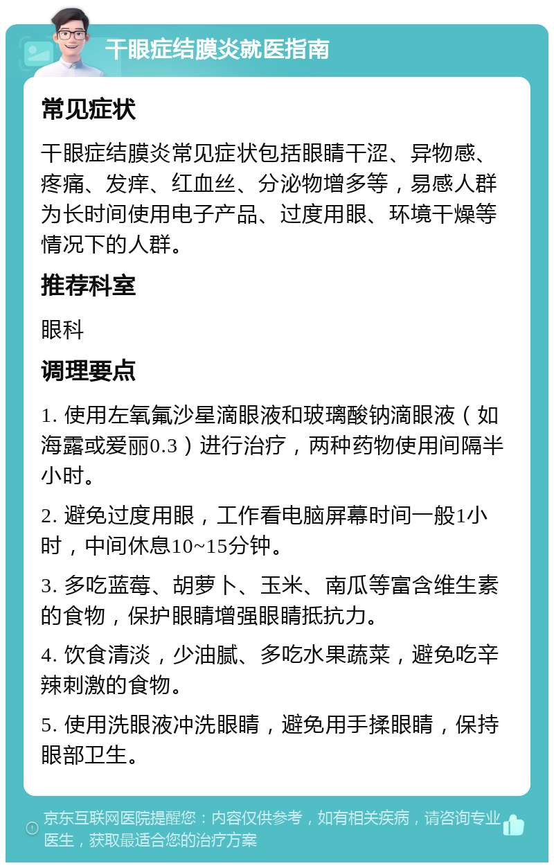 干眼症结膜炎就医指南 常见症状 干眼症结膜炎常见症状包括眼睛干涩、异物感、疼痛、发痒、红血丝、分泌物增多等，易感人群为长时间使用电子产品、过度用眼、环境干燥等情况下的人群。 推荐科室 眼科 调理要点 1. 使用左氧氟沙星滴眼液和玻璃酸钠滴眼液（如海露或爱丽0.3）进行治疗，两种药物使用间隔半小时。 2. 避免过度用眼，工作看电脑屏幕时间一般1小时，中间休息10~15分钟。 3. 多吃蓝莓、胡萝卜、玉米、南瓜等富含维生素的食物，保护眼睛增强眼睛抵抗力。 4. 饮食清淡，少油腻、多吃水果蔬菜，避免吃辛辣刺激的食物。 5. 使用洗眼液冲洗眼睛，避免用手揉眼睛，保持眼部卫生。