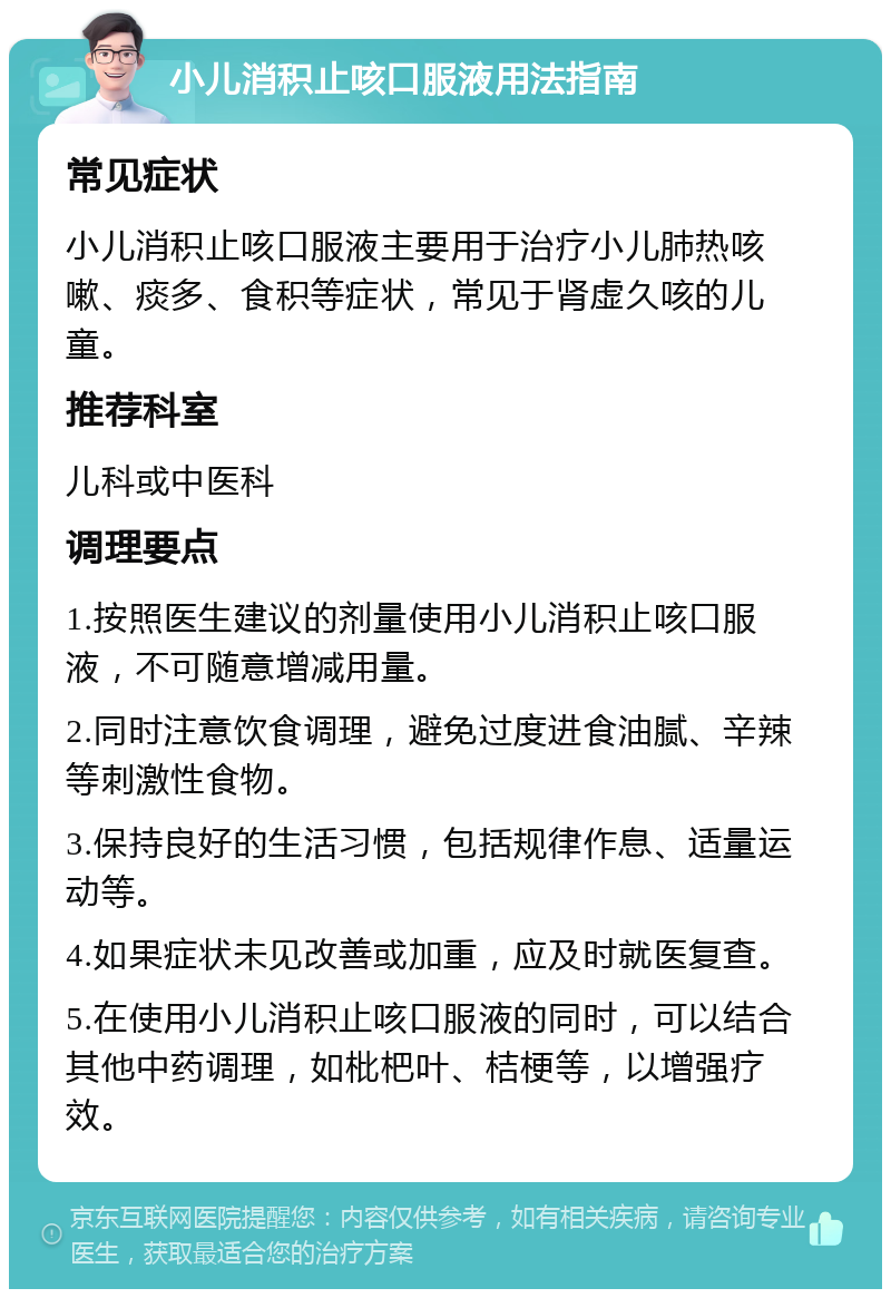 小儿消积止咳口服液用法指南 常见症状 小儿消积止咳口服液主要用于治疗小儿肺热咳嗽、痰多、食积等症状，常见于肾虚久咳的儿童。 推荐科室 儿科或中医科 调理要点 1.按照医生建议的剂量使用小儿消积止咳口服液，不可随意增减用量。 2.同时注意饮食调理，避免过度进食油腻、辛辣等刺激性食物。 3.保持良好的生活习惯，包括规律作息、适量运动等。 4.如果症状未见改善或加重，应及时就医复查。 5.在使用小儿消积止咳口服液的同时，可以结合其他中药调理，如枇杷叶、桔梗等，以增强疗效。