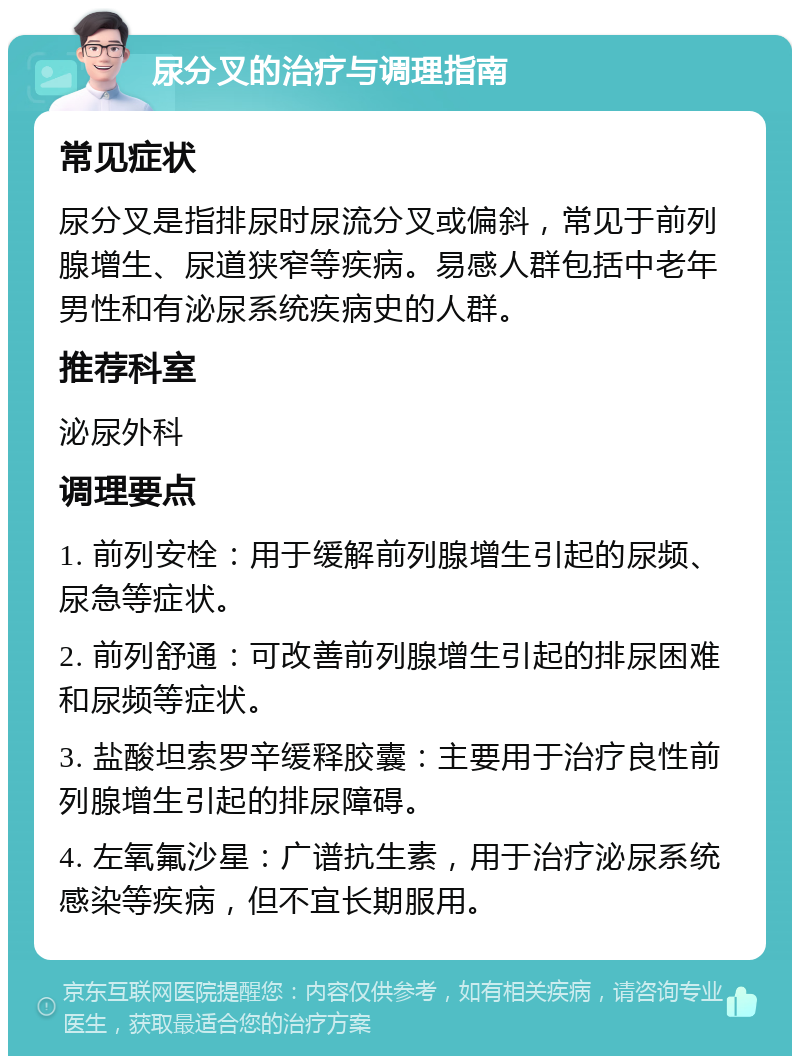 尿分叉的治疗与调理指南 常见症状 尿分叉是指排尿时尿流分叉或偏斜，常见于前列腺增生、尿道狭窄等疾病。易感人群包括中老年男性和有泌尿系统疾病史的人群。 推荐科室 泌尿外科 调理要点 1. 前列安栓：用于缓解前列腺增生引起的尿频、尿急等症状。 2. 前列舒通：可改善前列腺增生引起的排尿困难和尿频等症状。 3. 盐酸坦索罗辛缓释胶囊：主要用于治疗良性前列腺增生引起的排尿障碍。 4. 左氧氟沙星：广谱抗生素，用于治疗泌尿系统感染等疾病，但不宜长期服用。