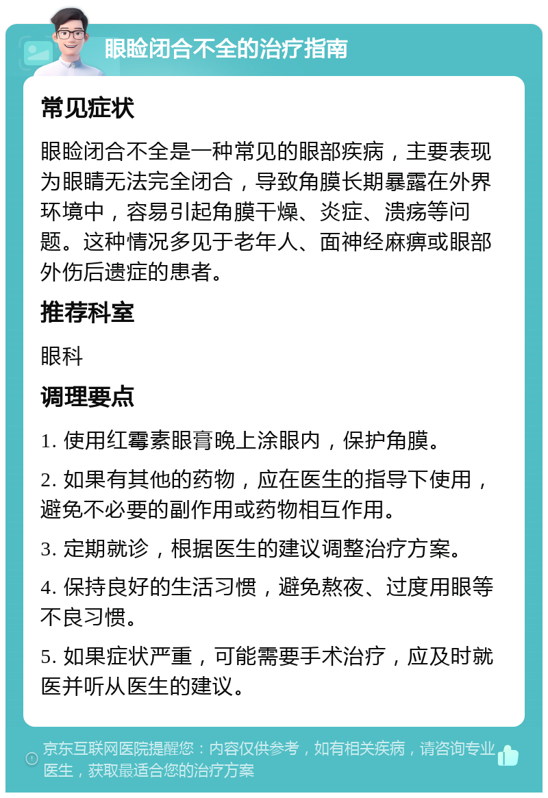 眼睑闭合不全的治疗指南 常见症状 眼睑闭合不全是一种常见的眼部疾病，主要表现为眼睛无法完全闭合，导致角膜长期暴露在外界环境中，容易引起角膜干燥、炎症、溃疡等问题。这种情况多见于老年人、面神经麻痹或眼部外伤后遗症的患者。 推荐科室 眼科 调理要点 1. 使用红霉素眼膏晚上涂眼内，保护角膜。 2. 如果有其他的药物，应在医生的指导下使用，避免不必要的副作用或药物相互作用。 3. 定期就诊，根据医生的建议调整治疗方案。 4. 保持良好的生活习惯，避免熬夜、过度用眼等不良习惯。 5. 如果症状严重，可能需要手术治疗，应及时就医并听从医生的建议。