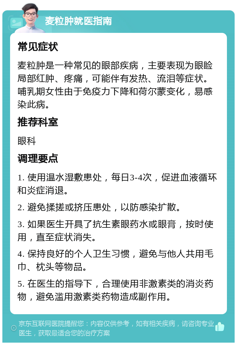 麦粒肿就医指南 常见症状 麦粒肿是一种常见的眼部疾病，主要表现为眼睑局部红肿、疼痛，可能伴有发热、流泪等症状。哺乳期女性由于免疫力下降和荷尔蒙变化，易感染此病。 推荐科室 眼科 调理要点 1. 使用温水湿敷患处，每日3-4次，促进血液循环和炎症消退。 2. 避免揉搓或挤压患处，以防感染扩散。 3. 如果医生开具了抗生素眼药水或眼膏，按时使用，直至症状消失。 4. 保持良好的个人卫生习惯，避免与他人共用毛巾、枕头等物品。 5. 在医生的指导下，合理使用非激素类的消炎药物，避免滥用激素类药物造成副作用。