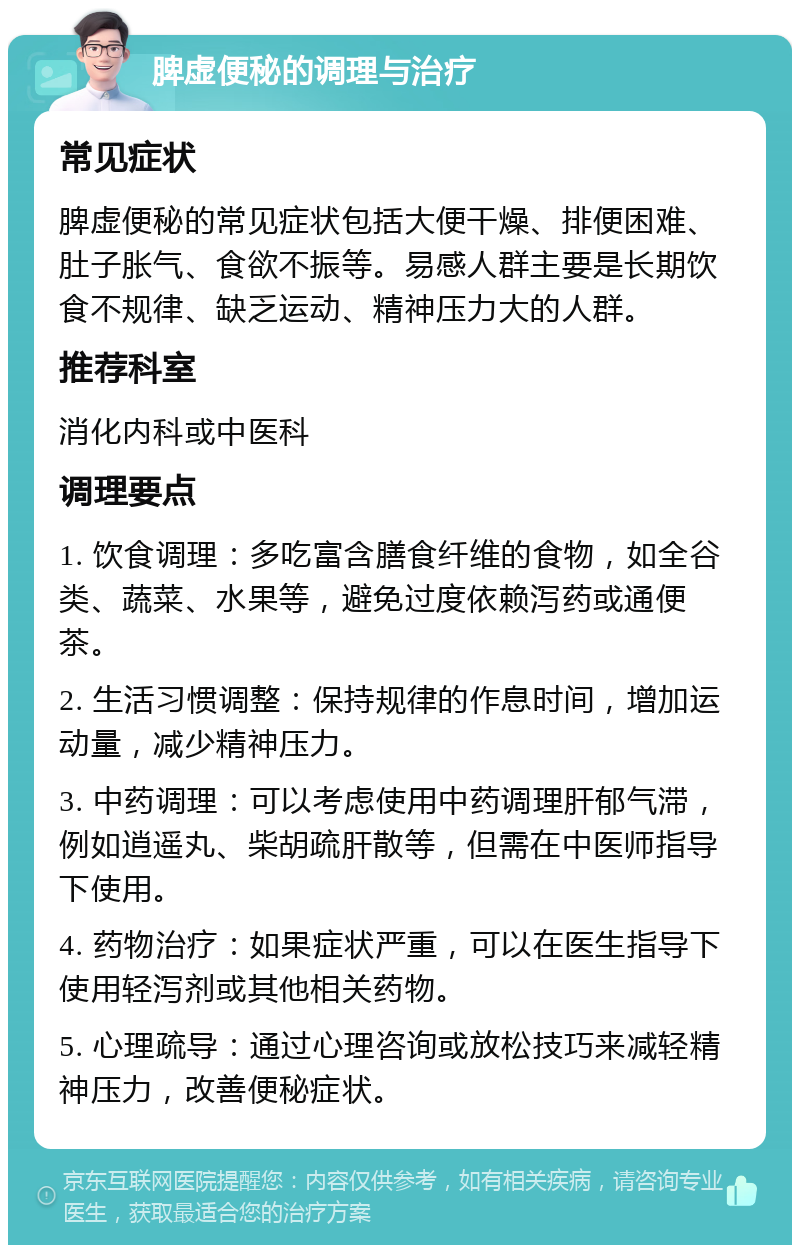 脾虚便秘的调理与治疗 常见症状 脾虚便秘的常见症状包括大便干燥、排便困难、肚子胀气、食欲不振等。易感人群主要是长期饮食不规律、缺乏运动、精神压力大的人群。 推荐科室 消化内科或中医科 调理要点 1. 饮食调理：多吃富含膳食纤维的食物，如全谷类、蔬菜、水果等，避免过度依赖泻药或通便茶。 2. 生活习惯调整：保持规律的作息时间，增加运动量，减少精神压力。 3. 中药调理：可以考虑使用中药调理肝郁气滞，例如逍遥丸、柴胡疏肝散等，但需在中医师指导下使用。 4. 药物治疗：如果症状严重，可以在医生指导下使用轻泻剂或其他相关药物。 5. 心理疏导：通过心理咨询或放松技巧来减轻精神压力，改善便秘症状。