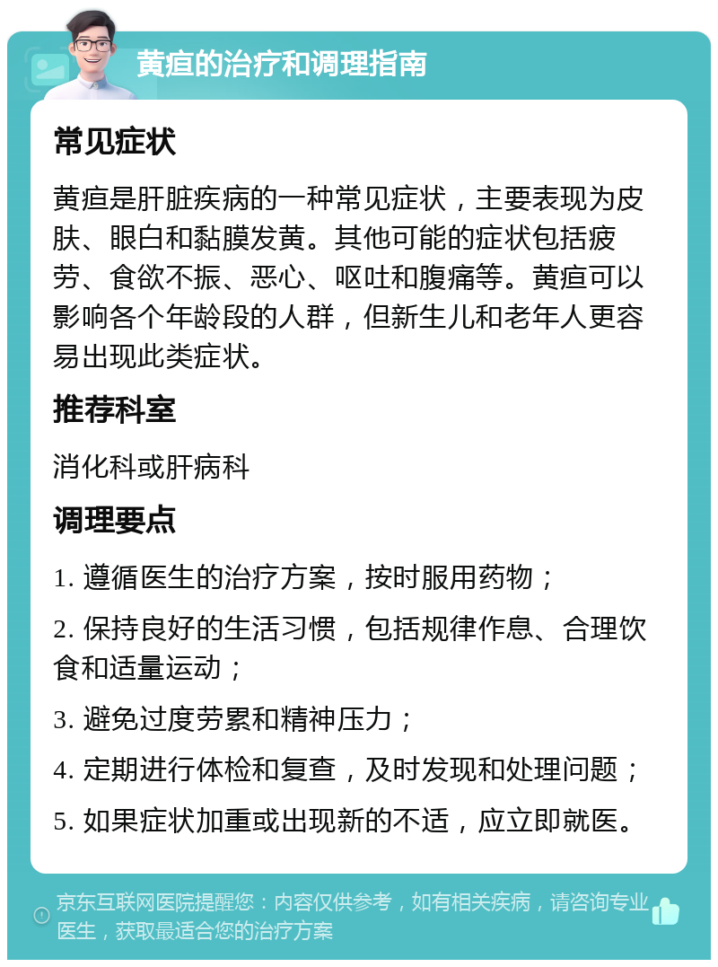 黄疸的治疗和调理指南 常见症状 黄疸是肝脏疾病的一种常见症状，主要表现为皮肤、眼白和黏膜发黄。其他可能的症状包括疲劳、食欲不振、恶心、呕吐和腹痛等。黄疸可以影响各个年龄段的人群，但新生儿和老年人更容易出现此类症状。 推荐科室 消化科或肝病科 调理要点 1. 遵循医生的治疗方案，按时服用药物； 2. 保持良好的生活习惯，包括规律作息、合理饮食和适量运动； 3. 避免过度劳累和精神压力； 4. 定期进行体检和复查，及时发现和处理问题； 5. 如果症状加重或出现新的不适，应立即就医。