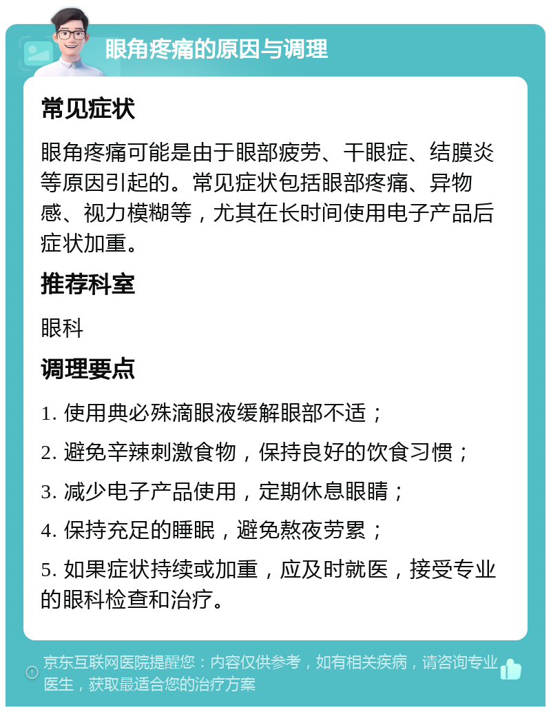 眼角疼痛的原因与调理 常见症状 眼角疼痛可能是由于眼部疲劳、干眼症、结膜炎等原因引起的。常见症状包括眼部疼痛、异物感、视力模糊等，尤其在长时间使用电子产品后症状加重。 推荐科室 眼科 调理要点 1. 使用典必殊滴眼液缓解眼部不适； 2. 避免辛辣刺激食物，保持良好的饮食习惯； 3. 减少电子产品使用，定期休息眼睛； 4. 保持充足的睡眠，避免熬夜劳累； 5. 如果症状持续或加重，应及时就医，接受专业的眼科检查和治疗。