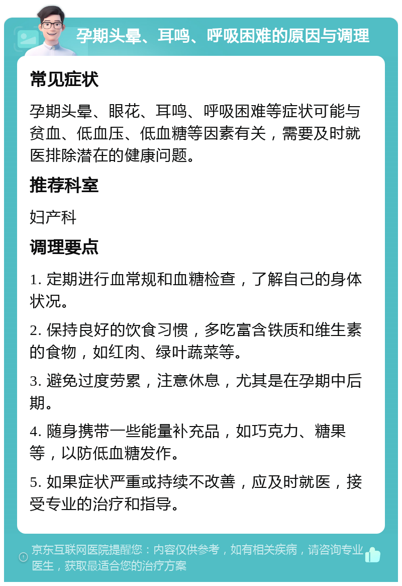 孕期头晕、耳鸣、呼吸困难的原因与调理 常见症状 孕期头晕、眼花、耳鸣、呼吸困难等症状可能与贫血、低血压、低血糖等因素有关，需要及时就医排除潜在的健康问题。 推荐科室 妇产科 调理要点 1. 定期进行血常规和血糖检查，了解自己的身体状况。 2. 保持良好的饮食习惯，多吃富含铁质和维生素的食物，如红肉、绿叶蔬菜等。 3. 避免过度劳累，注意休息，尤其是在孕期中后期。 4. 随身携带一些能量补充品，如巧克力、糖果等，以防低血糖发作。 5. 如果症状严重或持续不改善，应及时就医，接受专业的治疗和指导。