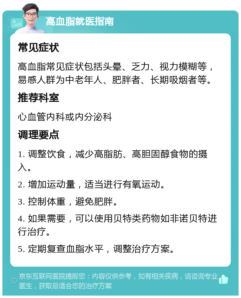 高血脂就医指南 常见症状 高血脂常见症状包括头晕、乏力、视力模糊等，易感人群为中老年人、肥胖者、长期吸烟者等。 推荐科室 心血管内科或内分泌科 调理要点 1. 调整饮食，减少高脂肪、高胆固醇食物的摄入。 2. 增加运动量，适当进行有氧运动。 3. 控制体重，避免肥胖。 4. 如果需要，可以使用贝特类药物如非诺贝特进行治疗。 5. 定期复查血脂水平，调整治疗方案。