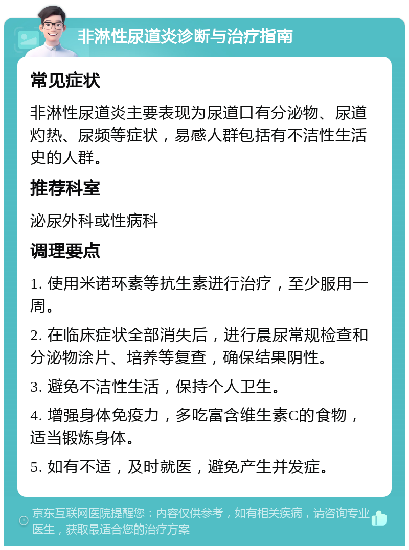 非淋性尿道炎诊断与治疗指南 常见症状 非淋性尿道炎主要表现为尿道口有分泌物、尿道灼热、尿频等症状，易感人群包括有不洁性生活史的人群。 推荐科室 泌尿外科或性病科 调理要点 1. 使用米诺环素等抗生素进行治疗，至少服用一周。 2. 在临床症状全部消失后，进行晨尿常规检查和分泌物涂片、培养等复查，确保结果阴性。 3. 避免不洁性生活，保持个人卫生。 4. 增强身体免疫力，多吃富含维生素C的食物，适当锻炼身体。 5. 如有不适，及时就医，避免产生并发症。