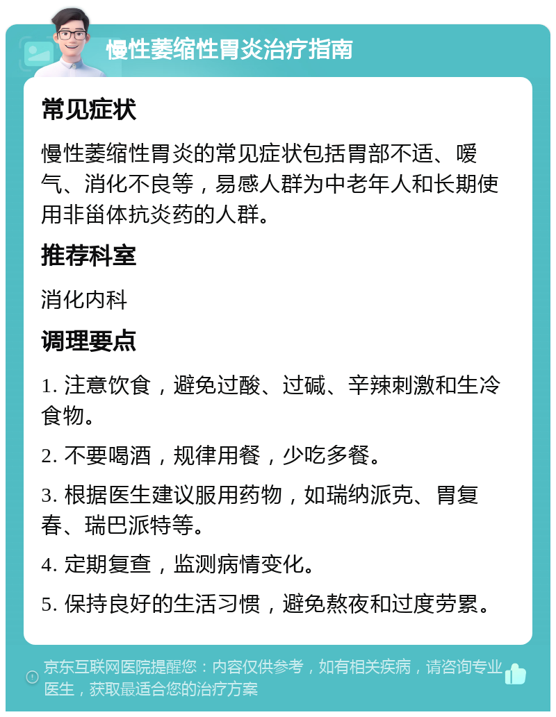 慢性萎缩性胃炎治疗指南 常见症状 慢性萎缩性胃炎的常见症状包括胃部不适、嗳气、消化不良等，易感人群为中老年人和长期使用非甾体抗炎药的人群。 推荐科室 消化内科 调理要点 1. 注意饮食，避免过酸、过碱、辛辣刺激和生冷食物。 2. 不要喝酒，规律用餐，少吃多餐。 3. 根据医生建议服用药物，如瑞纳派克、胃复春、瑞巴派特等。 4. 定期复查，监测病情变化。 5. 保持良好的生活习惯，避免熬夜和过度劳累。