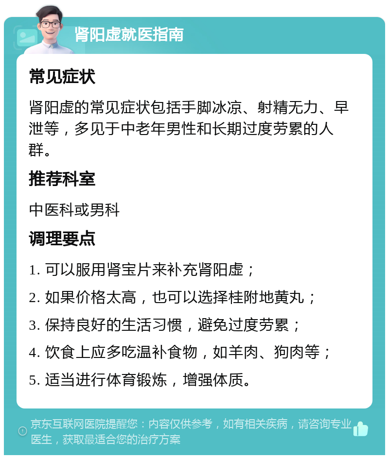 肾阳虚就医指南 常见症状 肾阳虚的常见症状包括手脚冰凉、射精无力、早泄等，多见于中老年男性和长期过度劳累的人群。 推荐科室 中医科或男科 调理要点 1. 可以服用肾宝片来补充肾阳虚； 2. 如果价格太高，也可以选择桂附地黄丸； 3. 保持良好的生活习惯，避免过度劳累； 4. 饮食上应多吃温补食物，如羊肉、狗肉等； 5. 适当进行体育锻炼，增强体质。