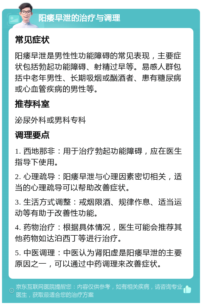 阳痿早泄的治疗与调理 常见症状 阳痿早泄是男性性功能障碍的常见表现，主要症状包括勃起功能障碍、射精过早等。易感人群包括中老年男性、长期吸烟或酗酒者、患有糖尿病或心血管疾病的男性等。 推荐科室 泌尿外科或男科专科 调理要点 1. 西地那非：用于治疗勃起功能障碍，应在医生指导下使用。 2. 心理疏导：阳痿早泄与心理因素密切相关，适当的心理疏导可以帮助改善症状。 3. 生活方式调整：戒烟限酒、规律作息、适当运动等有助于改善性功能。 4. 药物治疗：根据具体情况，医生可能会推荐其他药物如达泊西丁等进行治疗。 5. 中医调理：中医认为肾阳虚是阳痿早泄的主要原因之一，可以通过中药调理来改善症状。