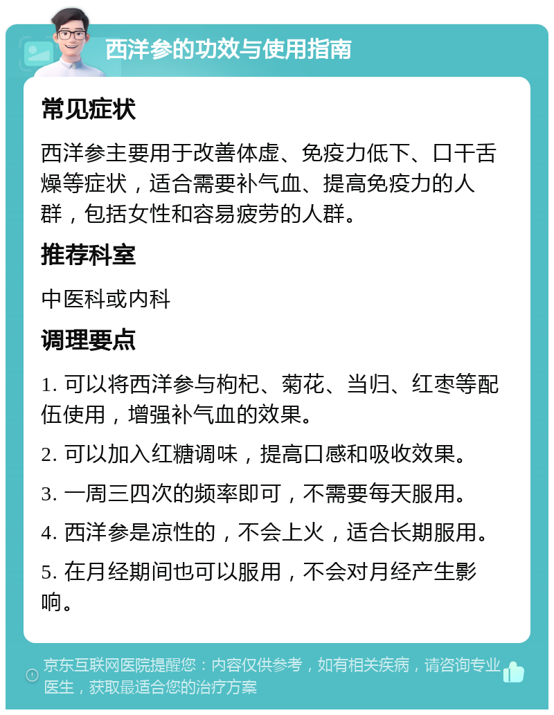 西洋参的功效与使用指南 常见症状 西洋参主要用于改善体虚、免疫力低下、口干舌燥等症状，适合需要补气血、提高免疫力的人群，包括女性和容易疲劳的人群。 推荐科室 中医科或内科 调理要点 1. 可以将西洋参与枸杞、菊花、当归、红枣等配伍使用，增强补气血的效果。 2. 可以加入红糖调味，提高口感和吸收效果。 3. 一周三四次的频率即可，不需要每天服用。 4. 西洋参是凉性的，不会上火，适合长期服用。 5. 在月经期间也可以服用，不会对月经产生影响。