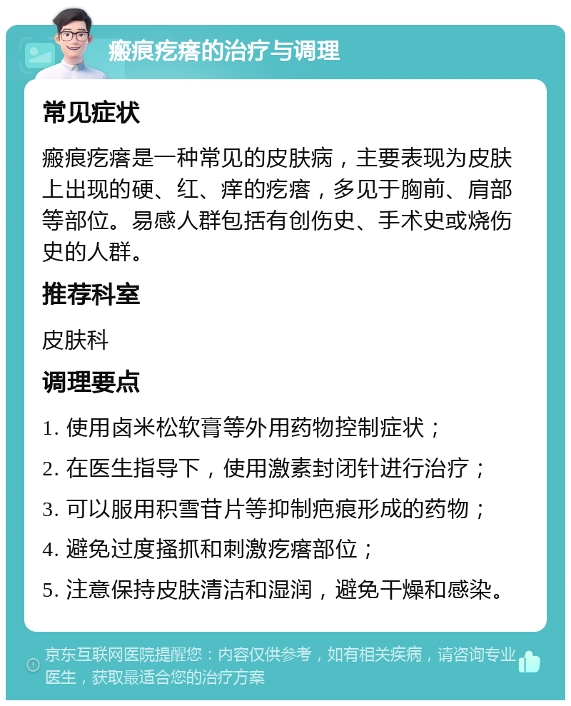 瘢痕疙瘩的治疗与调理 常见症状 瘢痕疙瘩是一种常见的皮肤病，主要表现为皮肤上出现的硬、红、痒的疙瘩，多见于胸前、肩部等部位。易感人群包括有创伤史、手术史或烧伤史的人群。 推荐科室 皮肤科 调理要点 1. 使用卤米松软膏等外用药物控制症状； 2. 在医生指导下，使用激素封闭针进行治疗； 3. 可以服用积雪苷片等抑制疤痕形成的药物； 4. 避免过度搔抓和刺激疙瘩部位； 5. 注意保持皮肤清洁和湿润，避免干燥和感染。