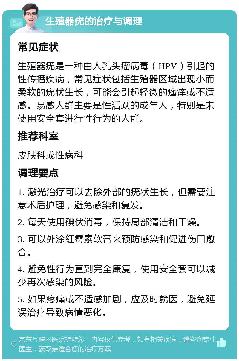 生殖器疣的治疗与调理 常见症状 生殖器疣是一种由人乳头瘤病毒（HPV）引起的性传播疾病，常见症状包括生殖器区域出现小而柔软的疣状生长，可能会引起轻微的瘙痒或不适感。易感人群主要是性活跃的成年人，特别是未使用安全套进行性行为的人群。 推荐科室 皮肤科或性病科 调理要点 1. 激光治疗可以去除外部的疣状生长，但需要注意术后护理，避免感染和复发。 2. 每天使用碘伏消毒，保持局部清洁和干燥。 3. 可以外涂红霉素软膏来预防感染和促进伤口愈合。 4. 避免性行为直到完全康复，使用安全套可以减少再次感染的风险。 5. 如果疼痛或不适感加剧，应及时就医，避免延误治疗导致病情恶化。