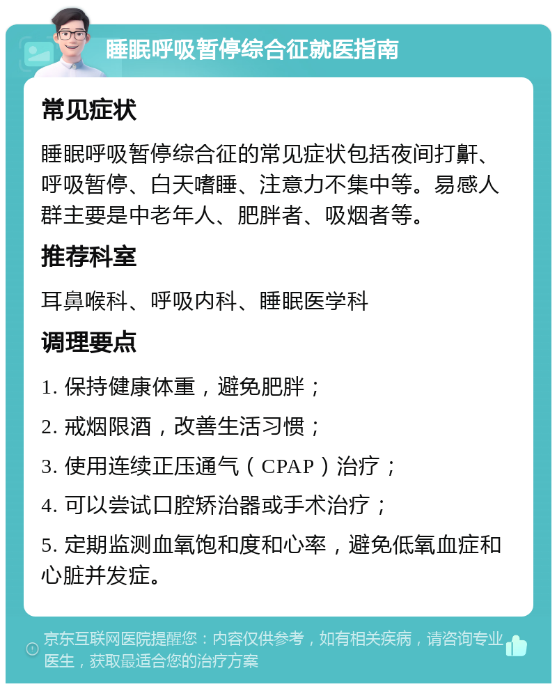 睡眠呼吸暂停综合征就医指南 常见症状 睡眠呼吸暂停综合征的常见症状包括夜间打鼾、呼吸暂停、白天嗜睡、注意力不集中等。易感人群主要是中老年人、肥胖者、吸烟者等。 推荐科室 耳鼻喉科、呼吸内科、睡眠医学科 调理要点 1. 保持健康体重，避免肥胖； 2. 戒烟限酒，改善生活习惯； 3. 使用连续正压通气（CPAP）治疗； 4. 可以尝试口腔矫治器或手术治疗； 5. 定期监测血氧饱和度和心率，避免低氧血症和心脏并发症。