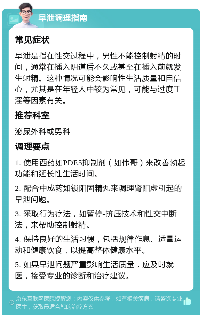 早泄调理指南 常见症状 早泄是指在性交过程中，男性不能控制射精的时间，通常在插入阴道后不久或甚至在插入前就发生射精。这种情况可能会影响性生活质量和自信心，尤其是在年轻人中较为常见，可能与过度手淫等因素有关。 推荐科室 泌尿外科或男科 调理要点 1. 使用西药如PDE5抑制剂（如伟哥）来改善勃起功能和延长性生活时间。 2. 配合中成药如锁阳固精丸来调理肾阳虚引起的早泄问题。 3. 采取行为疗法，如暂停-挤压技术和性交中断法，来帮助控制射精。 4. 保持良好的生活习惯，包括规律作息、适量运动和健康饮食，以提高整体健康水平。 5. 如果早泄问题严重影响生活质量，应及时就医，接受专业的诊断和治疗建议。