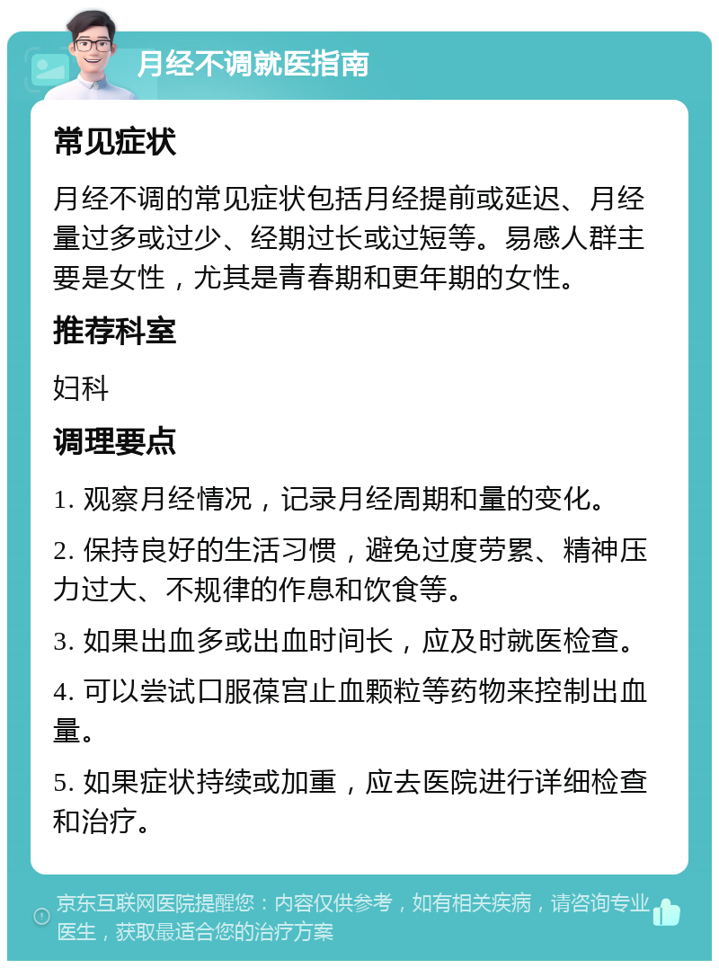 月经不调就医指南 常见症状 月经不调的常见症状包括月经提前或延迟、月经量过多或过少、经期过长或过短等。易感人群主要是女性，尤其是青春期和更年期的女性。 推荐科室 妇科 调理要点 1. 观察月经情况，记录月经周期和量的变化。 2. 保持良好的生活习惯，避免过度劳累、精神压力过大、不规律的作息和饮食等。 3. 如果出血多或出血时间长，应及时就医检查。 4. 可以尝试口服葆宫止血颗粒等药物来控制出血量。 5. 如果症状持续或加重，应去医院进行详细检查和治疗。