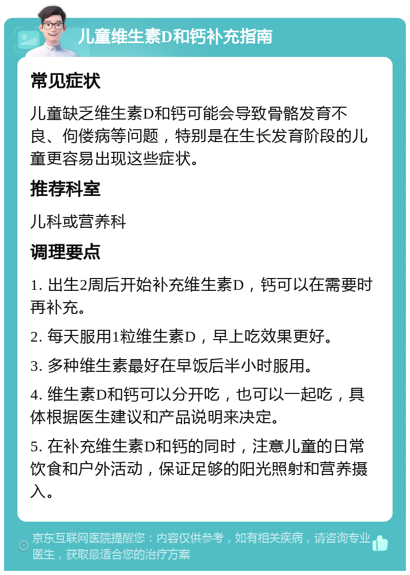 儿童维生素D和钙补充指南 常见症状 儿童缺乏维生素D和钙可能会导致骨骼发育不良、佝偻病等问题，特别是在生长发育阶段的儿童更容易出现这些症状。 推荐科室 儿科或营养科 调理要点 1. 出生2周后开始补充维生素D，钙可以在需要时再补充。 2. 每天服用1粒维生素D，早上吃效果更好。 3. 多种维生素最好在早饭后半小时服用。 4. 维生素D和钙可以分开吃，也可以一起吃，具体根据医生建议和产品说明来决定。 5. 在补充维生素D和钙的同时，注意儿童的日常饮食和户外活动，保证足够的阳光照射和营养摄入。