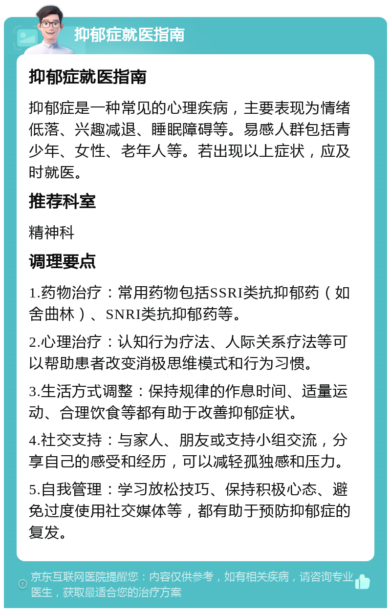 抑郁症就医指南 抑郁症就医指南 抑郁症是一种常见的心理疾病，主要表现为情绪低落、兴趣减退、睡眠障碍等。易感人群包括青少年、女性、老年人等。若出现以上症状，应及时就医。 推荐科室 精神科 调理要点 1.药物治疗：常用药物包括SSRI类抗抑郁药（如舍曲林）、SNRI类抗抑郁药等。 2.心理治疗：认知行为疗法、人际关系疗法等可以帮助患者改变消极思维模式和行为习惯。 3.生活方式调整：保持规律的作息时间、适量运动、合理饮食等都有助于改善抑郁症状。 4.社交支持：与家人、朋友或支持小组交流，分享自己的感受和经历，可以减轻孤独感和压力。 5.自我管理：学习放松技巧、保持积极心态、避免过度使用社交媒体等，都有助于预防抑郁症的复发。