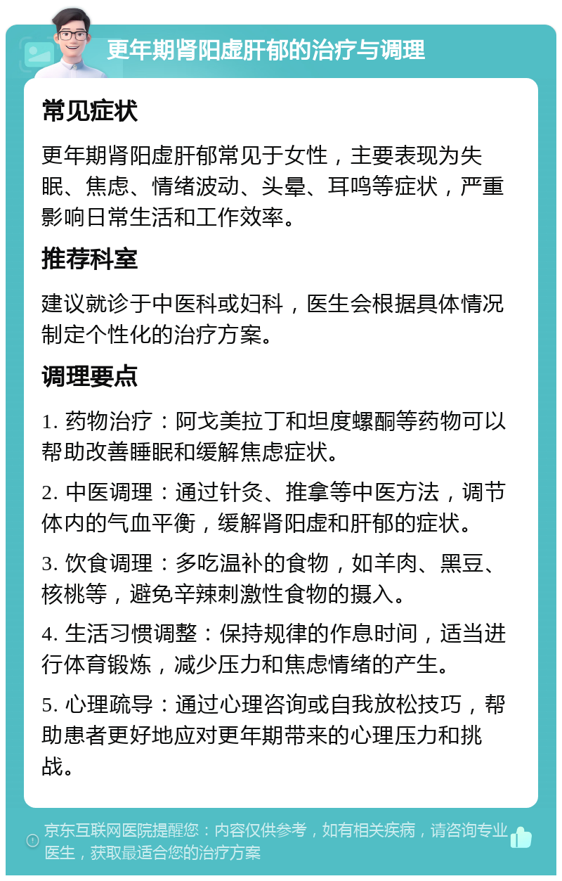 更年期肾阳虚肝郁的治疗与调理 常见症状 更年期肾阳虚肝郁常见于女性，主要表现为失眠、焦虑、情绪波动、头晕、耳鸣等症状，严重影响日常生活和工作效率。 推荐科室 建议就诊于中医科或妇科，医生会根据具体情况制定个性化的治疗方案。 调理要点 1. 药物治疗：阿戈美拉丁和坦度螺酮等药物可以帮助改善睡眠和缓解焦虑症状。 2. 中医调理：通过针灸、推拿等中医方法，调节体内的气血平衡，缓解肾阳虚和肝郁的症状。 3. 饮食调理：多吃温补的食物，如羊肉、黑豆、核桃等，避免辛辣刺激性食物的摄入。 4. 生活习惯调整：保持规律的作息时间，适当进行体育锻炼，减少压力和焦虑情绪的产生。 5. 心理疏导：通过心理咨询或自我放松技巧，帮助患者更好地应对更年期带来的心理压力和挑战。