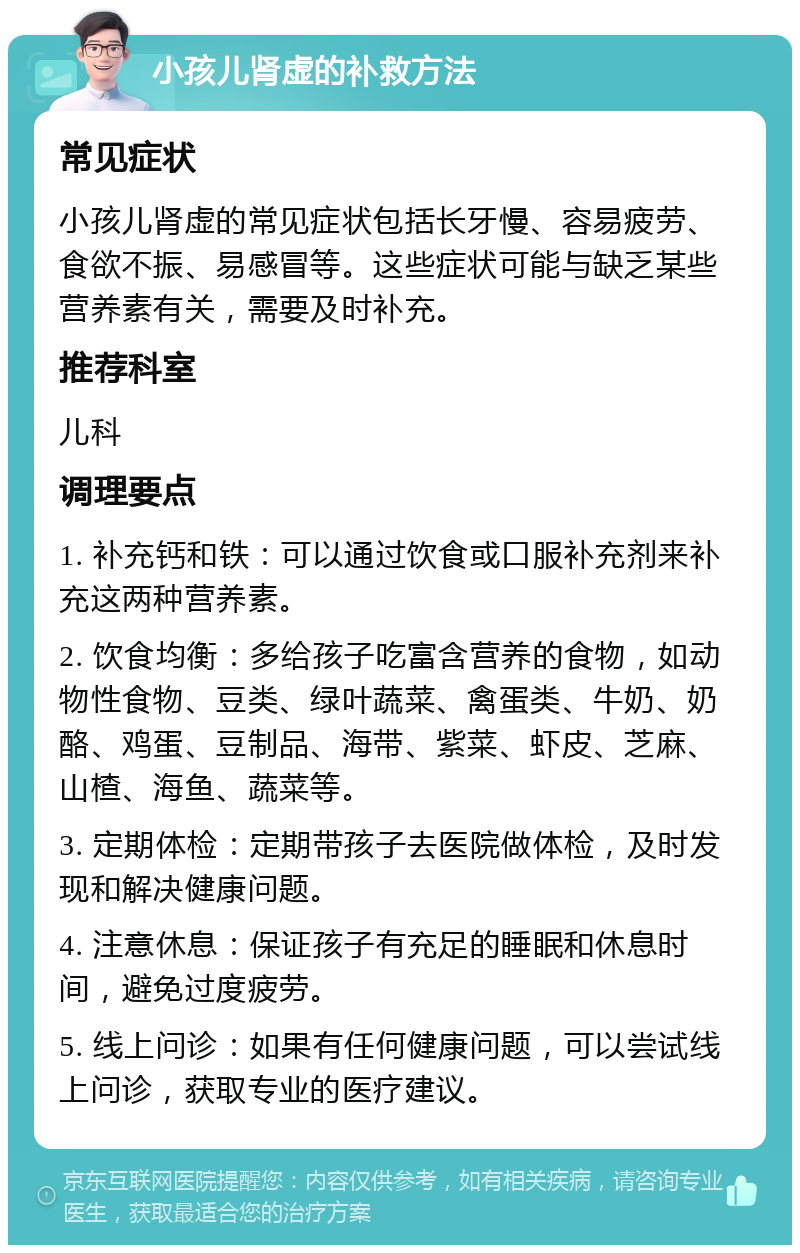 小孩儿肾虚的补救方法 常见症状 小孩儿肾虚的常见症状包括长牙慢、容易疲劳、食欲不振、易感冒等。这些症状可能与缺乏某些营养素有关，需要及时补充。 推荐科室 儿科 调理要点 1. 补充钙和铁：可以通过饮食或口服补充剂来补充这两种营养素。 2. 饮食均衡：多给孩子吃富含营养的食物，如动物性食物、豆类、绿叶蔬菜、禽蛋类、牛奶、奶酪、鸡蛋、豆制品、海带、紫菜、虾皮、芝麻、山楂、海鱼、蔬菜等。 3. 定期体检：定期带孩子去医院做体检，及时发现和解决健康问题。 4. 注意休息：保证孩子有充足的睡眠和休息时间，避免过度疲劳。 5. 线上问诊：如果有任何健康问题，可以尝试线上问诊，获取专业的医疗建议。