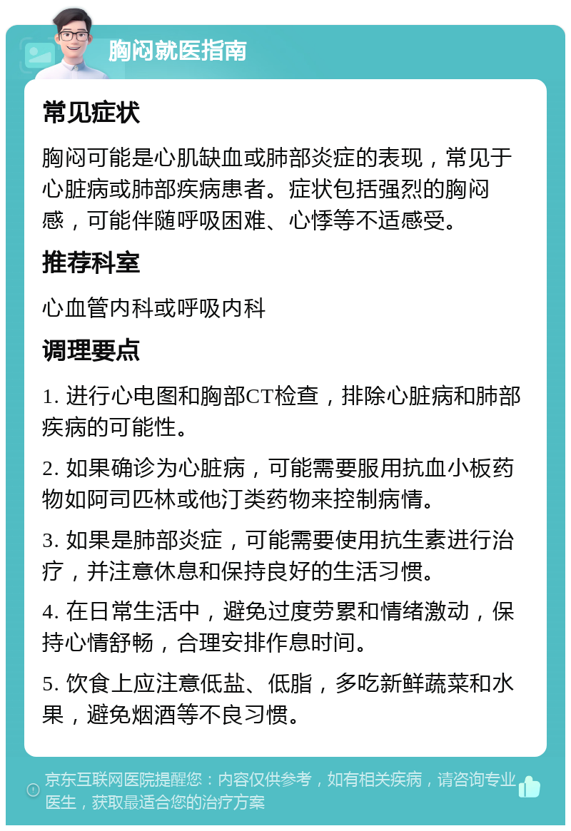 胸闷就医指南 常见症状 胸闷可能是心肌缺血或肺部炎症的表现，常见于心脏病或肺部疾病患者。症状包括强烈的胸闷感，可能伴随呼吸困难、心悸等不适感受。 推荐科室 心血管内科或呼吸内科 调理要点 1. 进行心电图和胸部CT检查，排除心脏病和肺部疾病的可能性。 2. 如果确诊为心脏病，可能需要服用抗血小板药物如阿司匹林或他汀类药物来控制病情。 3. 如果是肺部炎症，可能需要使用抗生素进行治疗，并注意休息和保持良好的生活习惯。 4. 在日常生活中，避免过度劳累和情绪激动，保持心情舒畅，合理安排作息时间。 5. 饮食上应注意低盐、低脂，多吃新鲜蔬菜和水果，避免烟酒等不良习惯。