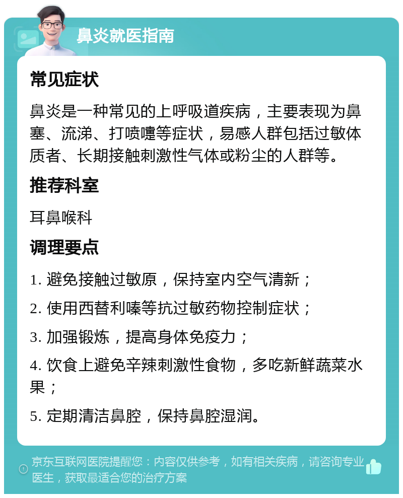 鼻炎就医指南 常见症状 鼻炎是一种常见的上呼吸道疾病，主要表现为鼻塞、流涕、打喷嚏等症状，易感人群包括过敏体质者、长期接触刺激性气体或粉尘的人群等。 推荐科室 耳鼻喉科 调理要点 1. 避免接触过敏原，保持室内空气清新； 2. 使用西替利嗪等抗过敏药物控制症状； 3. 加强锻炼，提高身体免疫力； 4. 饮食上避免辛辣刺激性食物，多吃新鲜蔬菜水果； 5. 定期清洁鼻腔，保持鼻腔湿润。