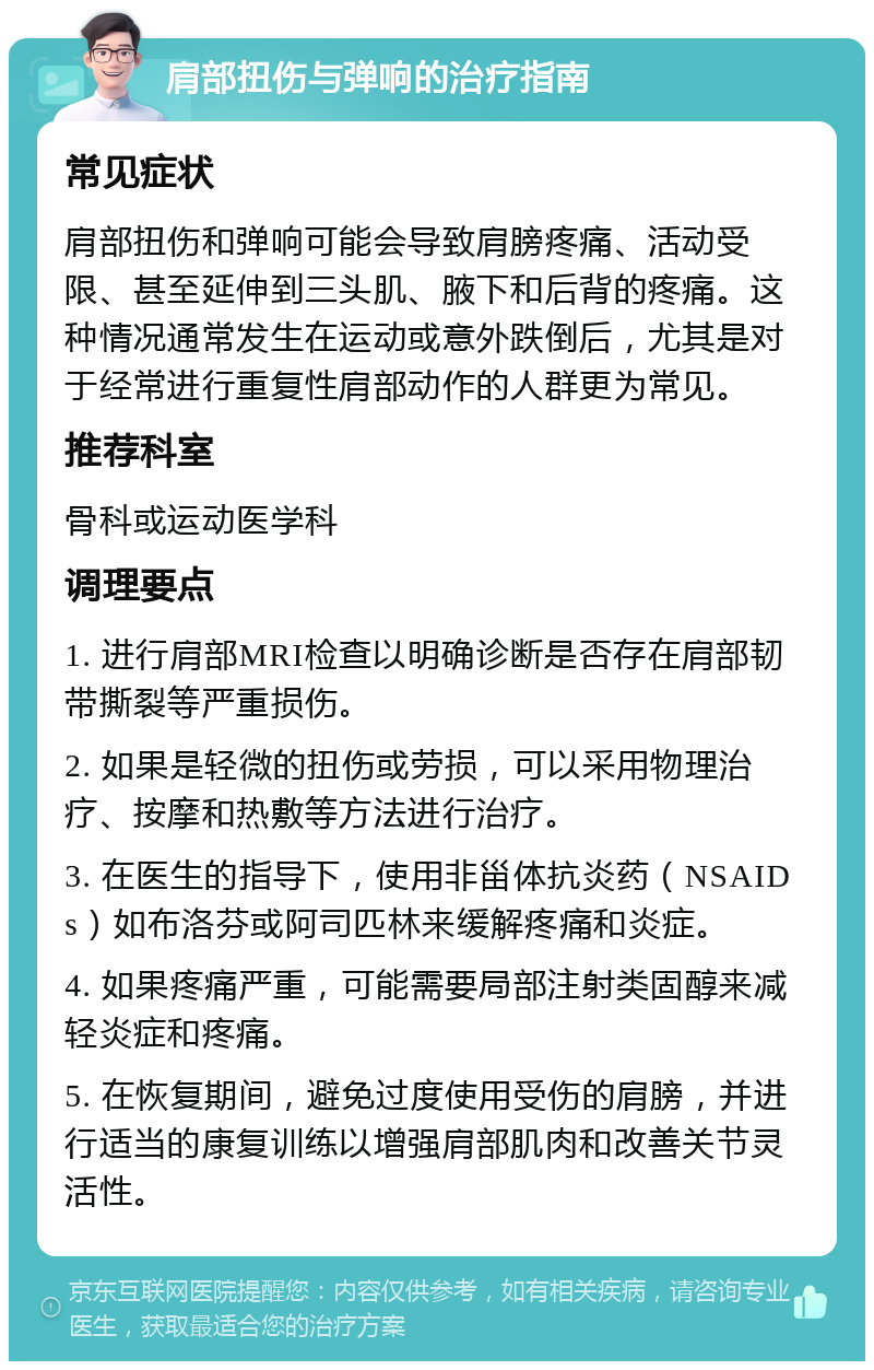 肩部扭伤与弹响的治疗指南 常见症状 肩部扭伤和弹响可能会导致肩膀疼痛、活动受限、甚至延伸到三头肌、腋下和后背的疼痛。这种情况通常发生在运动或意外跌倒后，尤其是对于经常进行重复性肩部动作的人群更为常见。 推荐科室 骨科或运动医学科 调理要点 1. 进行肩部MRI检查以明确诊断是否存在肩部韧带撕裂等严重损伤。 2. 如果是轻微的扭伤或劳损，可以采用物理治疗、按摩和热敷等方法进行治疗。 3. 在医生的指导下，使用非甾体抗炎药（NSAIDs）如布洛芬或阿司匹林来缓解疼痛和炎症。 4. 如果疼痛严重，可能需要局部注射类固醇来减轻炎症和疼痛。 5. 在恢复期间，避免过度使用受伤的肩膀，并进行适当的康复训练以增强肩部肌肉和改善关节灵活性。