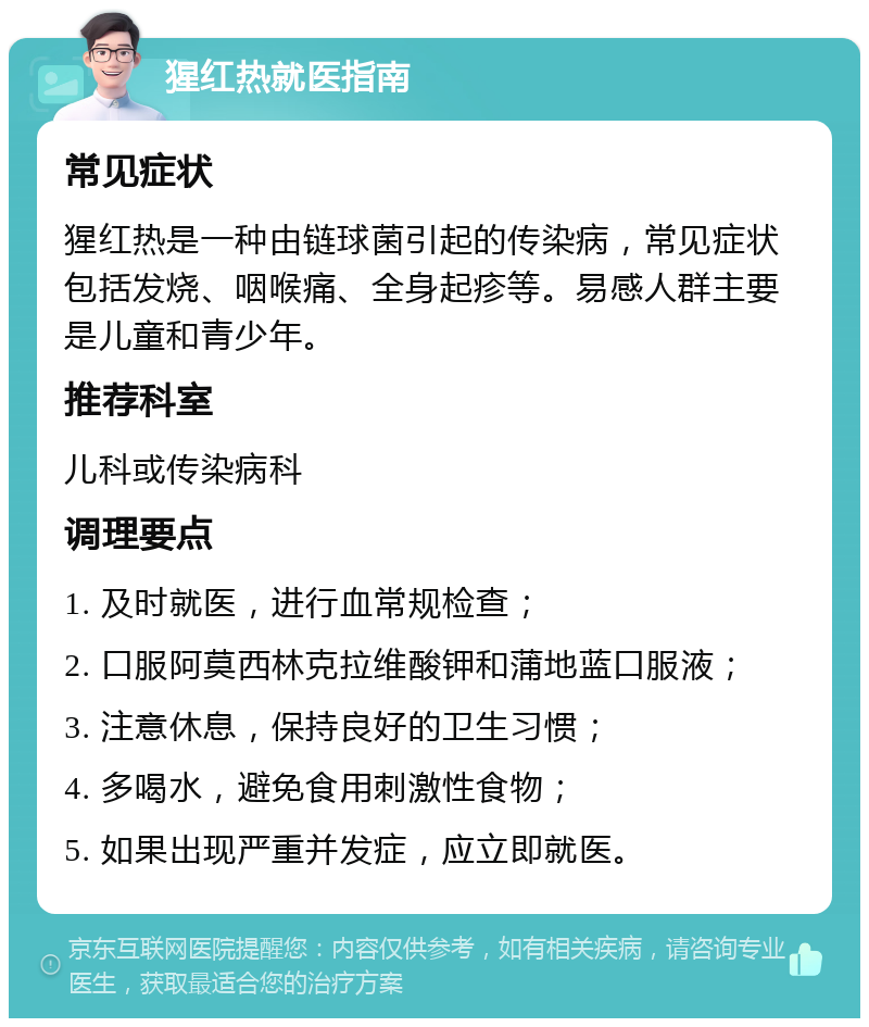 猩红热就医指南 常见症状 猩红热是一种由链球菌引起的传染病，常见症状包括发烧、咽喉痛、全身起疹等。易感人群主要是儿童和青少年。 推荐科室 儿科或传染病科 调理要点 1. 及时就医，进行血常规检查； 2. 口服阿莫西林克拉维酸钾和蒲地蓝口服液； 3. 注意休息，保持良好的卫生习惯； 4. 多喝水，避免食用刺激性食物； 5. 如果出现严重并发症，应立即就医。