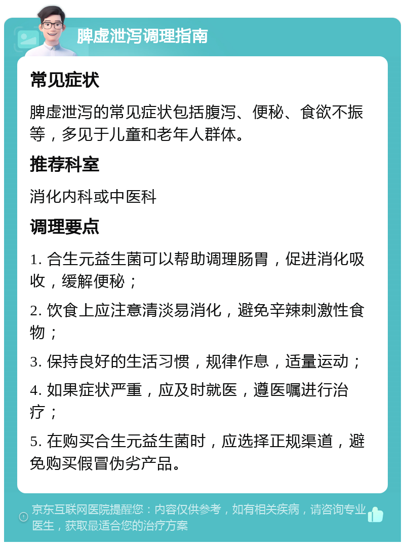 脾虚泄泻调理指南 常见症状 脾虚泄泻的常见症状包括腹泻、便秘、食欲不振等，多见于儿童和老年人群体。 推荐科室 消化内科或中医科 调理要点 1. 合生元益生菌可以帮助调理肠胃，促进消化吸收，缓解便秘； 2. 饮食上应注意清淡易消化，避免辛辣刺激性食物； 3. 保持良好的生活习惯，规律作息，适量运动； 4. 如果症状严重，应及时就医，遵医嘱进行治疗； 5. 在购买合生元益生菌时，应选择正规渠道，避免购买假冒伪劣产品。