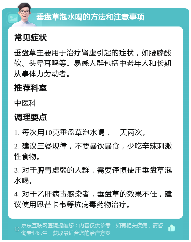 垂盘草泡水喝的方法和注意事项 常见症状 垂盘草主要用于治疗肾虚引起的症状，如腰膝酸软、头晕耳鸣等。易感人群包括中老年人和长期从事体力劳动者。 推荐科室 中医科 调理要点 1. 每次用10克垂盘草泡水喝，一天两次。 2. 建议三餐规律，不要暴饮暴食，少吃辛辣刺激性食物。 3. 对于脾胃虚弱的人群，需要谨慎使用垂盘草泡水喝。 4. 对于乙肝病毒感染者，垂盘草的效果不佳，建议使用恩替卡韦等抗病毒药物治疗。